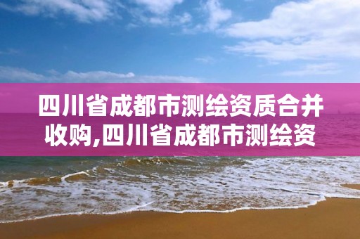 四川省成都市測繪資質合并收購,四川省成都市測繪資質合并收購公告