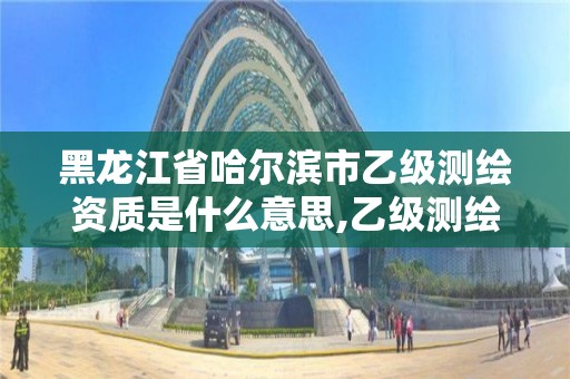 黑龍江省哈爾濱市乙級測繪資質是什么意思,乙級測繪資質申請條件。