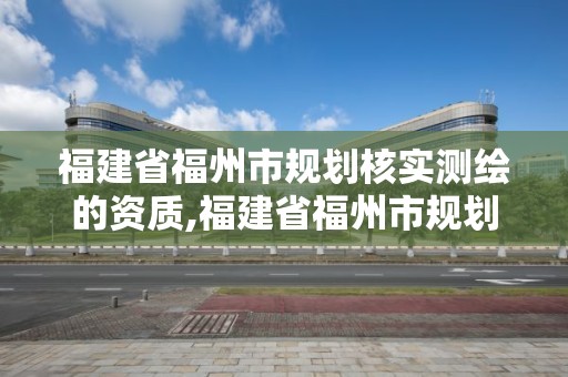 福建省福州市規劃核實測繪的資質,福建省福州市規劃核實測繪的資質是什么。