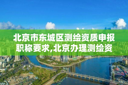 北京市東城區測繪資質申報職稱要求,北京辦理測繪資質