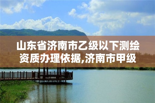 山東省濟南市乙級以下測繪資質辦理依據,濟南市甲級測繪資質單位