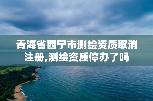 青海省西寧市測繪資質取消注冊,測繪資質停辦了嗎