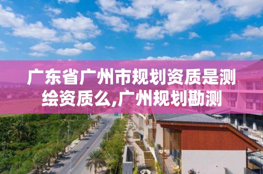 廣東省廣州市規劃資質是測繪資質么,廣州規劃勘測