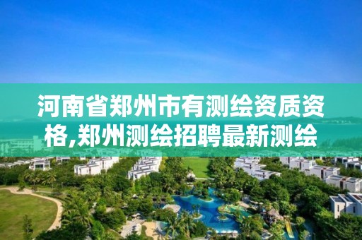 河南省鄭州市有測繪資質資格,鄭州測繪招聘最新測繪招聘