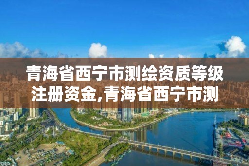 青海省西寧市測(cè)繪資質(zhì)等級(jí)注冊(cè)資金,青海省西寧市測(cè)繪資質(zhì)等級(jí)注冊(cè)資金多少。