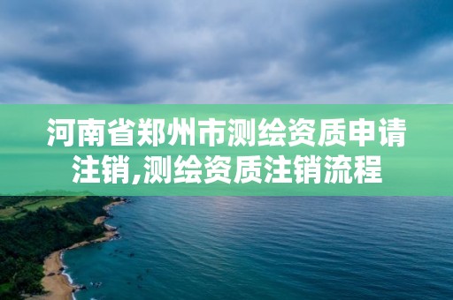 河南省鄭州市測繪資質申請注銷,測繪資質注銷流程