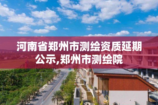 河南省鄭州市測繪資質(zhì)延期公示,鄭州市測繪院