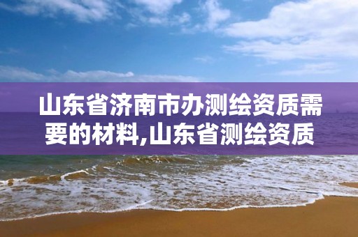 山東省濟南市辦測繪資質需要的材料,山東省測繪資質管理規定