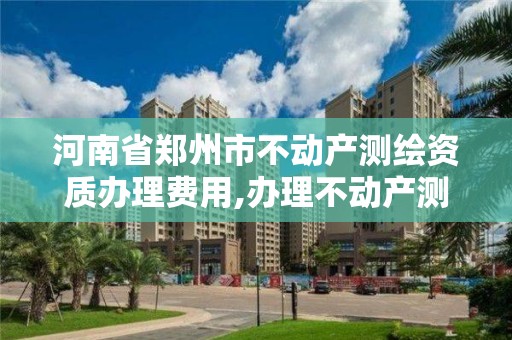 河南省鄭州市不動產測繪資質辦理費用,辦理不動產測繪資質需要什么條件。