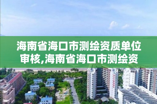 海南省海口市測繪資質單位審核,海南省海口市測繪資質單位審核要多久