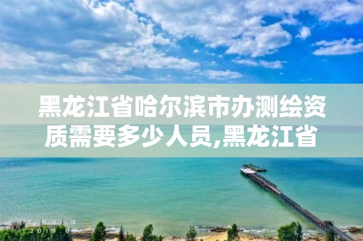 黑龍江省哈爾濱市辦測繪資質需要多少人員,黑龍江省測繪資質延期通知。