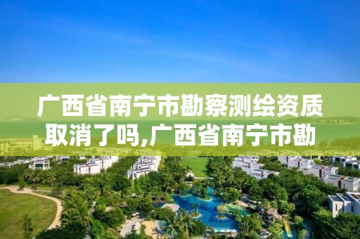 廣西省南寧市勘察測繪資質取消了嗎,廣西省南寧市勘察測繪資質取消了嗎今年