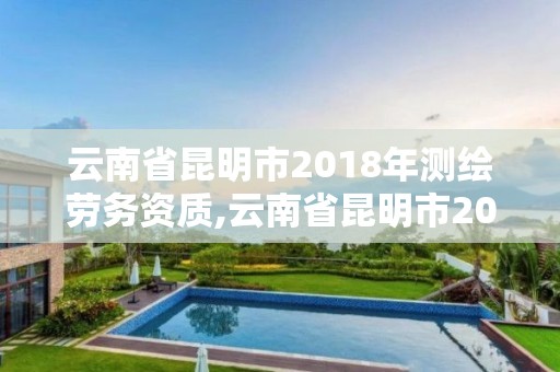 云南省昆明市2018年測繪勞務資質,云南省昆明市2018年測繪勞務資質查詢