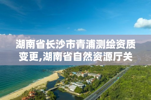 湖南省長沙市青浦測繪資質(zhì)變更,湖南省自然資源廳關(guān)于延長測繪資質(zhì)證書有效期的公告