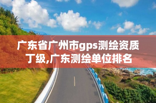 廣東省廣州市gps測繪資質丁級,廣東測繪單位排名