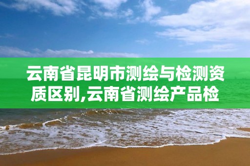 云南省昆明市測繪與檢測資質區別,云南省測繪產品檢測站招聘