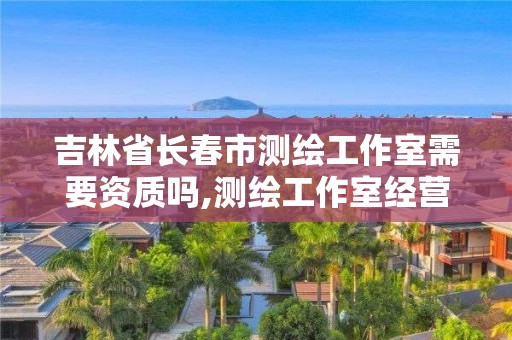 吉林省長春市測繪工作室需要資質(zhì)嗎,測繪工作室經(jīng)營范圍。