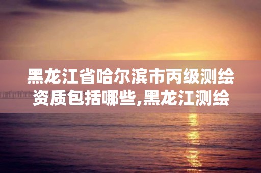 黑龍江省哈爾濱市丙級測繪資質包括哪些,黑龍江測繪公司乙級資質