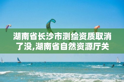 湖南省長沙市測繪資質取消了沒,湖南省自然資源廳關于延長測繪資質證書有效期的公告