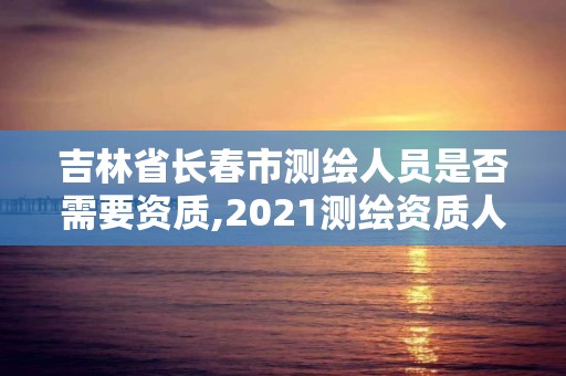 吉林省長春市測繪人員是否需要資質,2021測繪資質人員要求