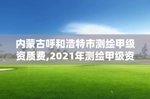 內蒙古呼和浩特市測繪甲級資質費,2021年測繪甲級資質申報條件