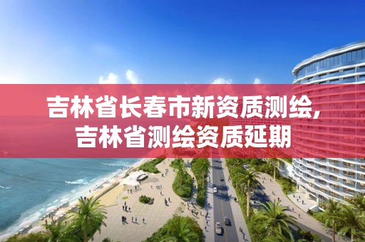 吉林省長春市新資質測繪,吉林省測繪資質延期