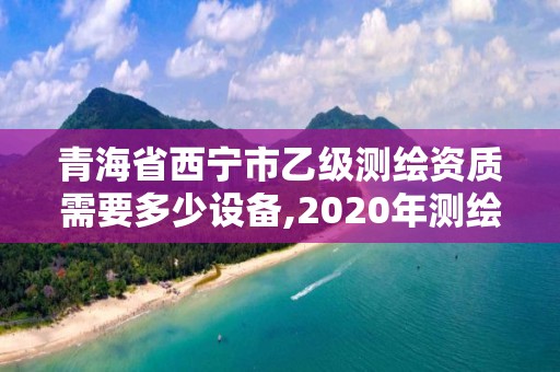 青海省西寧市乙級測繪資質需要多少設備,2020年測繪資質乙級需要什么條件