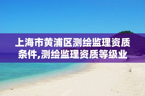 上海市黃浦區測繪監理資質條件,測繪監理資質等級業務范圍及承攬范圍