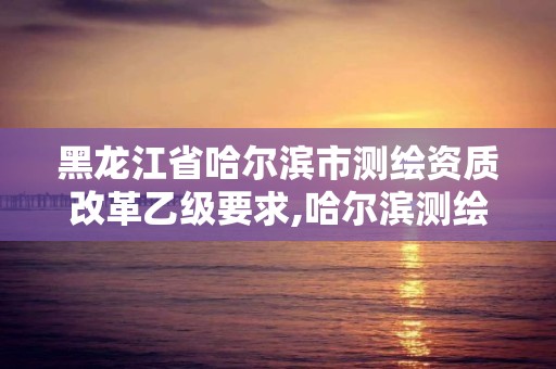 黑龍江省哈爾濱市測繪資質改革乙級要求,哈爾濱測繪局怎么樣