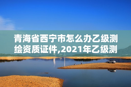 青海省西寧市怎么辦乙級測繪資質證件,2021年乙級測繪資質申報材料。