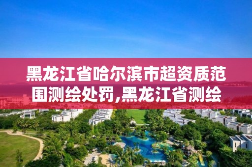 黑龍江省哈爾濱市超資質范圍測繪處罰,黑龍江省測繪資質延期通知