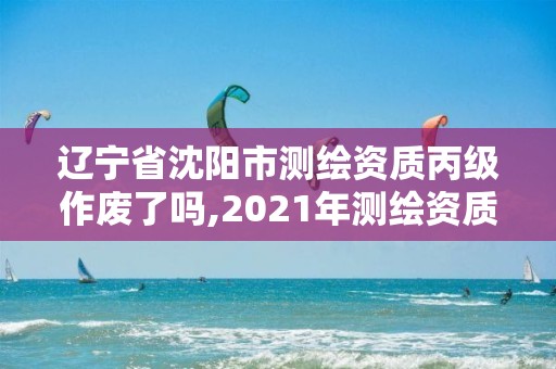 遼寧省沈陽市測繪資質丙級作廢了嗎,2021年測繪資質丙級申報條件。