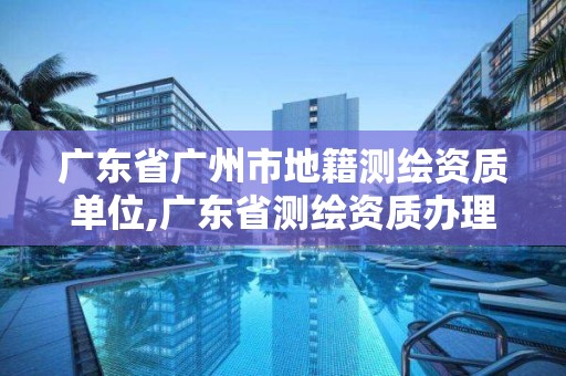 廣東省廣州市地籍測繪資質單位,廣東省測繪資質辦理流程