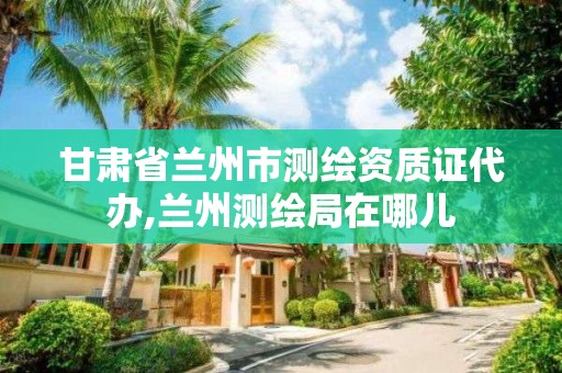 甘肅省蘭州市測繪資質證代辦,蘭州測繪局在哪兒