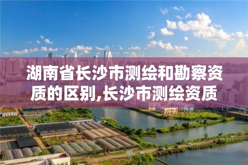 湖南省長沙市測繪和勘察資質的區別,長沙市測繪資質單位名單