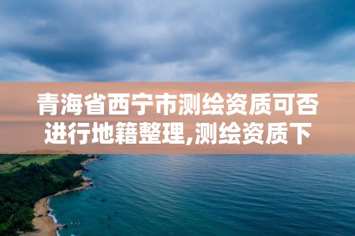 青海省西寧市測繪資質可否進行地籍整理,測繪資質下放。