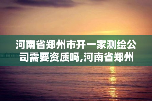 河南省鄭州市開一家測繪公司需要資質嗎,河南省鄭州市開一家測繪公司需要資質嗎