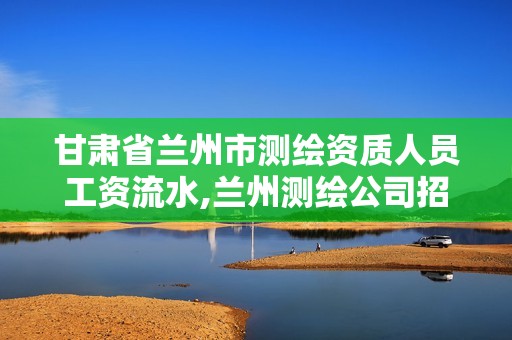 甘肅省蘭州市測繪資質(zhì)人員工資流水,蘭州測繪公司招聘信息