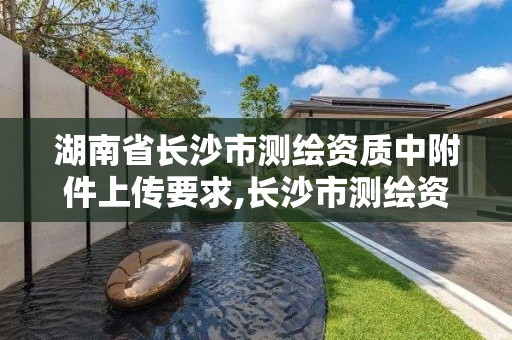 湖南省長沙市測繪資質(zhì)中附件上傳要求,長沙市測繪資質(zhì)單位名單