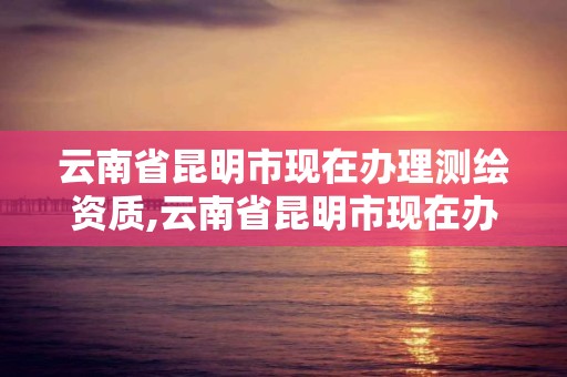 云南省昆明市現在辦理測繪資質,云南省昆明市現在辦理測繪資質的公司