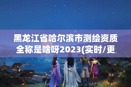 黑龍江省哈爾濱市測繪資質全稱是啥呀2023(實時/更新中)