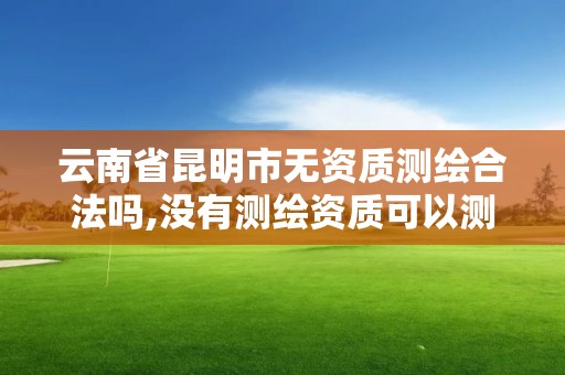 云南省昆明市無資質測繪合法嗎,沒有測繪資質可以測繪嗎