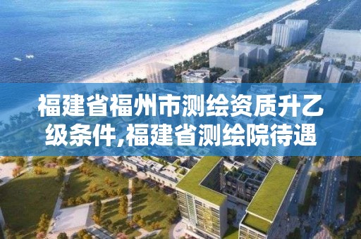 福建省福州市測繪資質(zhì)升乙級條件,福建省測繪院待遇