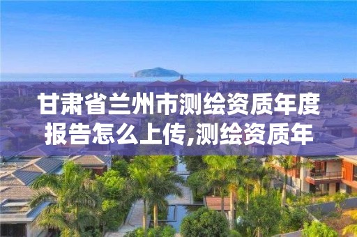 甘肅省蘭州市測繪資質年度報告怎么上傳,測繪資質年報系統。