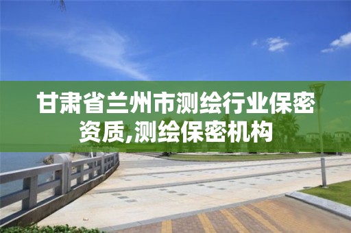 甘肅省蘭州市測繪行業保密資質,測繪保密機構