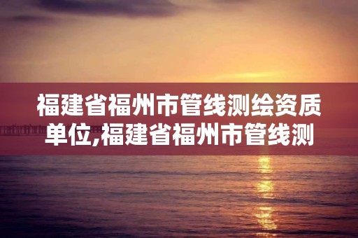 福建省福州市管線測繪資質單位,福建省福州市管線測繪資質單位名單。