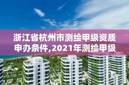 浙江省杭州市測繪甲級資質申辦條件,2021年測繪甲級資質申報條件