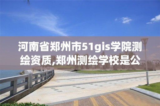 河南省鄭州市51gis學院測繪資質,鄭州測繪學校是公辦的嗎