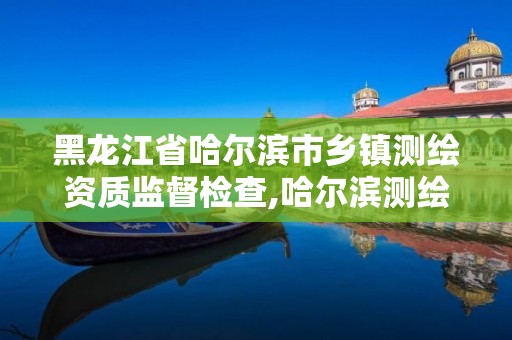 黑龍江省哈爾濱市鄉鎮測繪資質監督檢查,哈爾濱測繪局工資怎么樣