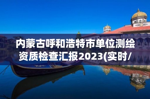 內蒙古呼和浩特市單位測繪資質檢查匯報2023(實時/更新中)